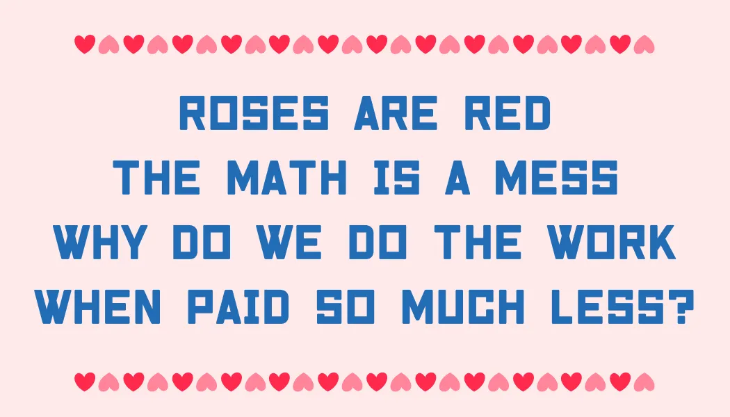 Roses are red The math is a mess Why do we do the work When paid so much less?