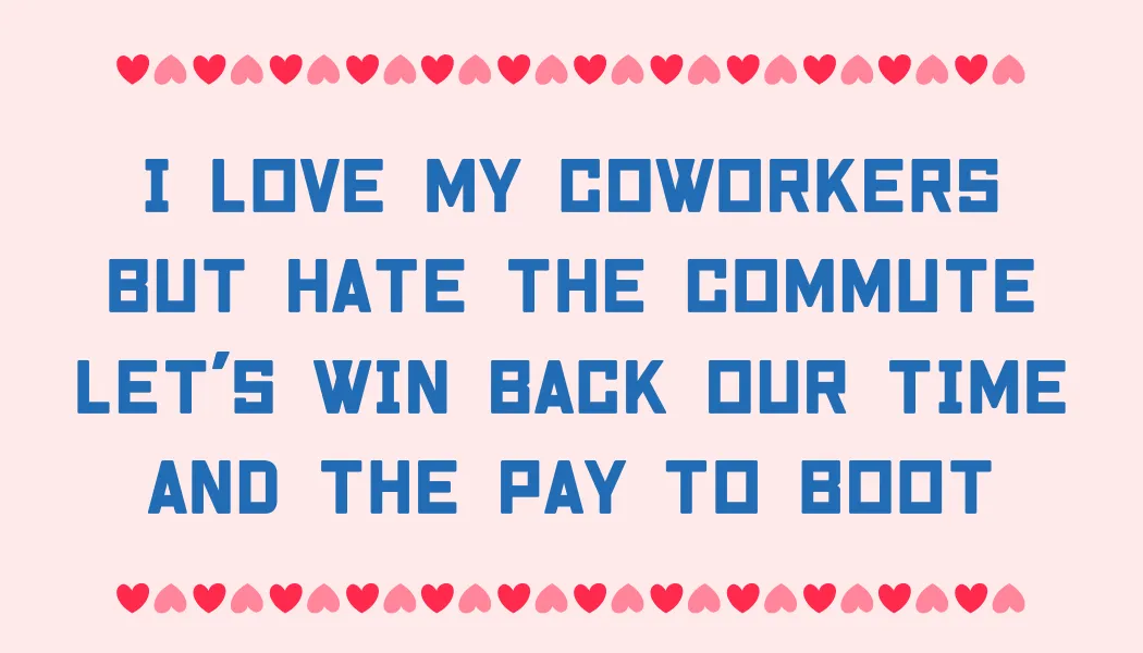 I love my coworkers But hate the commute Let's win back our time And the pay to boot